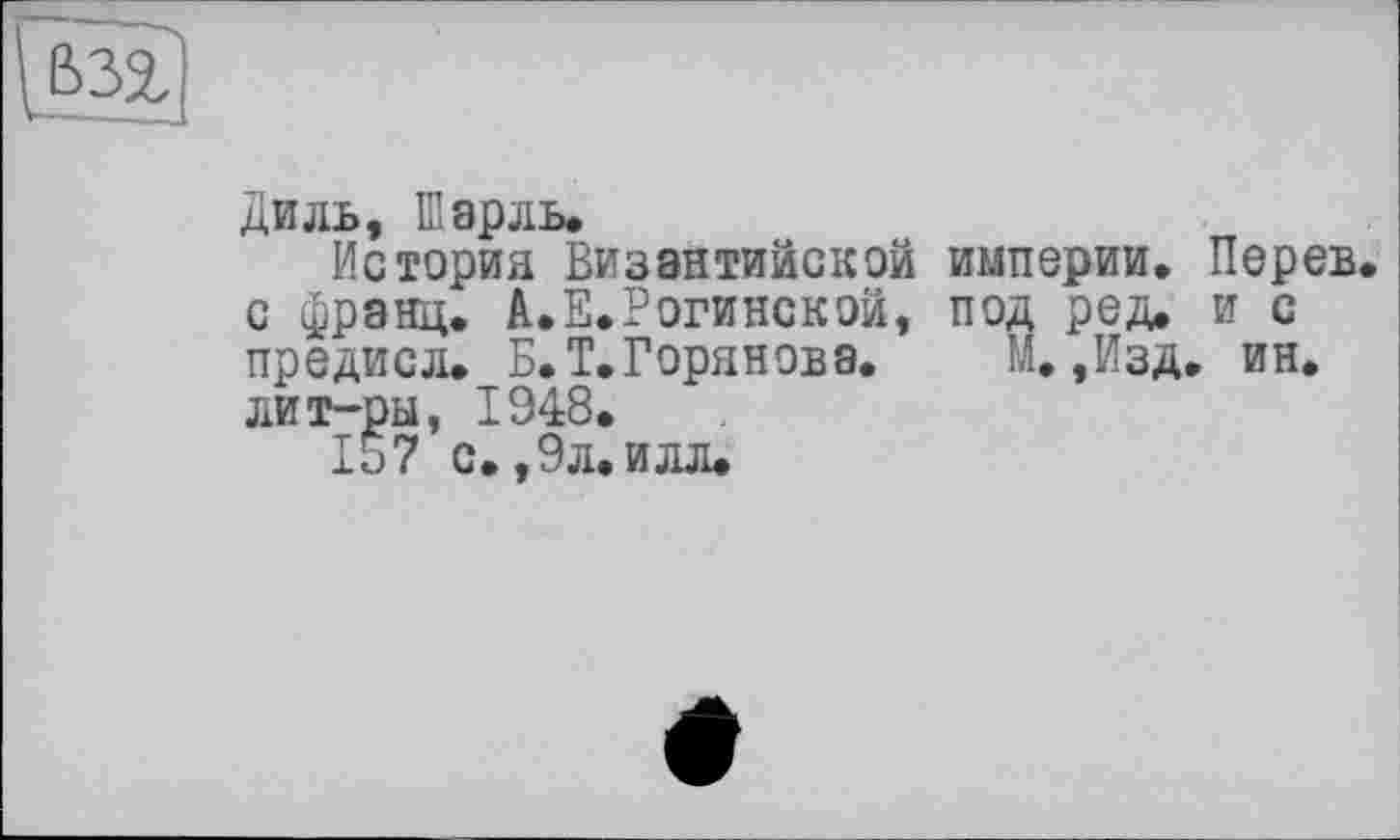 ﻿Диль, Шарль.
История Византийской империи, Перев с франц. А.Е.Рогинской, под ред. и с предисл. Б.Т.Горянова. М, ,йзд. ин. лит-ры, 1948.
157 с. ,9л. илл.